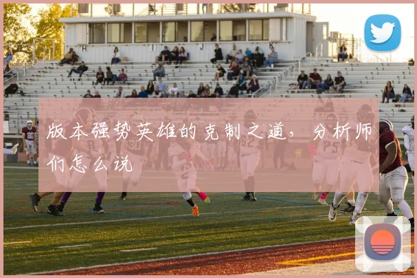 版本强势英雄的克制之道,分析师们怎么说