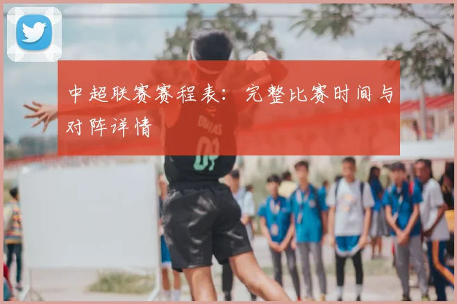 中超联赛赛程表：完整比赛时间与对阵详情