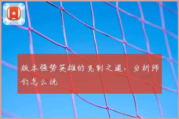 版本强势英雄的克制之道,分析师们怎么说