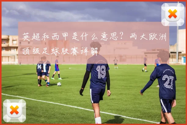 英超和西甲是什么意思？两大欧洲顶级足球联赛详解
