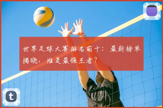 世界足球大赛排名前十：最新榜单揭晓，谁是最强王者？