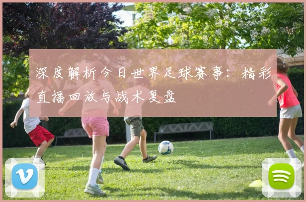 深度解析今日世界足球赛事：精彩直播回放与战术复盘