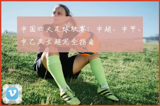 中国四大足球联赛：中超、中甲、中乙及女超完全指南