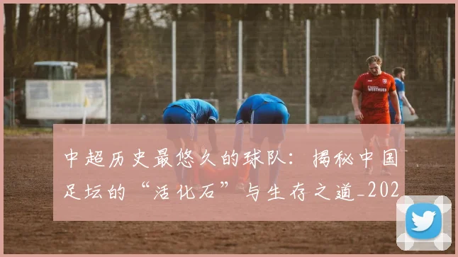 中超历史最悠久的球队：揭秘中国足坛的“活化石”与生存之道_20260610190353